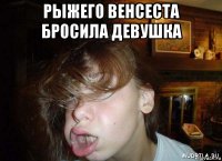 рыжего венсеста бросила девушка 