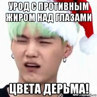 урод с противным жиром над глазами цвета дерьма!