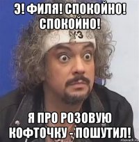 э! филя! спокойно! спокойно! я про розовую кофточку - пошутил!