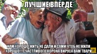 лучшие вперде нам хорошо жить не дали и сами чтоб не жили хорошо!!!счастливого корона вируса вам твари