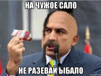на чужое сало не разевай ыбало