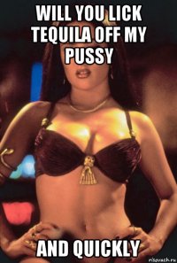 will you lick tequila off my pussy and quickly