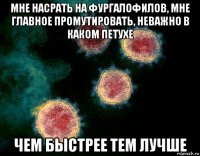 мне насрать на фургалофилов, мне главное промутировать, неважно в каком петухе чем быстрее тем лучше