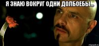 я знаю вокруг одни долбоебы.., 