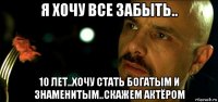я хочу все забыть.. 10 лет..хочу стать богатым и знаменитым..скажем актёром