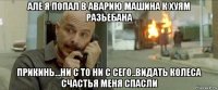 але я попал в аварию машина к хуям разьебана прикинь...ни с то ни с сего..видать колеса счастья меня спасли