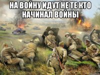 на войну идут не те кто начинал войны 