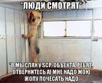 *люди смотрят* *в мыслях у scp-объекта, ребят, отвернитесь а! мне надо мою жопу почесать надо