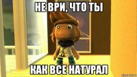 не ври, что ты как все натурал