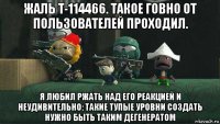 жаль t-114466. такое говно от пользователей проходил. я любил ржать над его реакцией и неудивительно: такие тупые уровни создать нужно быть таким дегенератом