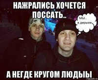нажрались хочется поссать.. а негде кругом людыы