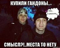 купили гандоны.. смысл?!..места то нету