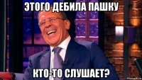 этого дебила пашку кто-то слушает?