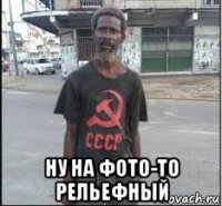  ну на фото-то рельефный