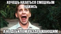 хочешь казаться смешным кажись а не дебилом раздражающим