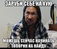заруби себе на хую можешь сейчас начинать топорик йа найду