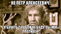 не пётр алексеевич. я бухать с тобой не буду. ты мне противен!