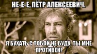 не-е-е, пётр алексеевич. я бухать с тобой не буду. ты мне противен!