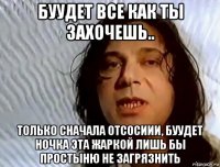 буудет все как ты захочешь.. только сначала отсосиии, буудет ночка эта жаркой лишь бы простыню не загрязнить