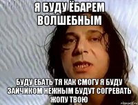 я буду ёбарем волшебным буду ебать тя как смогу я буду зайчиком нежным будут согревать жопу твою