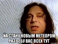  йа стану новым метеором разъебу вас всех тут