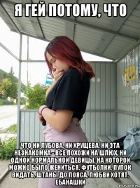 я гей потому, что что ни лубова, ни хрущева, ни эта незнакомка - все похожи на шлюх, ни одной нормальной девицы, на которой можно было жениться. футболки, пупок видать, штаны до пояса, любви хотят, ебанашки