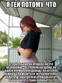 я гей потому, что что ни лубова, ни хрущева, ни эта незнакомка - все похожи на шлюх, ни одной нормальной девицы, на которой можно было жениться. футболки, пупок видать, штаны до пояса, любви хотят, ебанашки, кто таких полюбит???