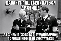 давайте пошевеливаться дружище, а то, нам в "хэсседе" гуманитарной помощи может не лостаться!
