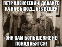 пётр алексеевич, давайте ка на выход... без вещей они вам больше уже не понадобятся!