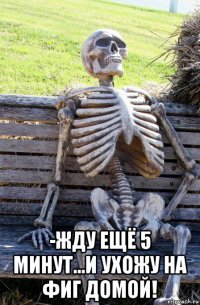  -жду ещё 5 минут...и ухожу на фиг домой!
