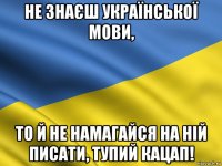 не знаєш української мови, то й не намагайся на ній писати, тупий кацап!