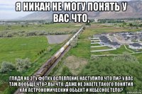 я никак не могу понять у вас что, глядя на эту фотку ослепление наступило что ли? у вас там вообще что? вы что, даже не знаете такого понятия как астрономический объект и небесное тело?