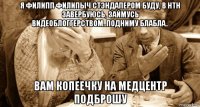 я филипп филипыч стэндапером буду, в нтн завербуюсь, займусь видеоблоггерством..подниму блабла.. вам копеечку на медцентр подброшу