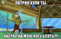 патрик хули ты насрал на мою ногу блять!!!