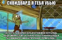 сквидвард я тебя убью за то что ты взорвал взрывчаткой мою ногу блядь когда у меня есть из-за тебя нога робота нахрен блядь и ты сквидвард самая натуральная сперма блядь!!!