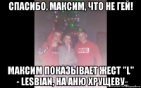 спасибо, максим, что не гей! максим показывает жест "l" - lesbian, на аню хрущеву