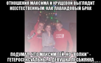 отношения максима и хрущевой выглядит неестественным, как лавандовый брак подумал, что максим гей. но "волки" - гетеросексуальны, а девушка лесбиянка