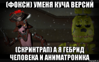 (фокси) уменя куча версий (скринтрап) а я гебрид человека и аниматроника