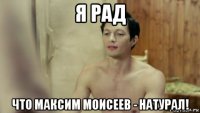 я рад что максим моисеев - натурал!