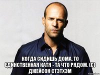  когда сидишь дома, то единственная катя - та что рядом. (с) джейсон стэтхэм