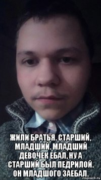  жили братья. старший, младший. младший девочек ебал, ну а старший был педрилой. он младшого заебал.