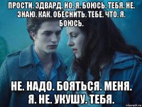 прости. эдвард. но. я. боюсь. тебя. не. знаю. как. обеснить. тебе. что. я. боюсь. не. надо. бояться. меня. я. не. укушу. тебя.
