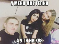 у меня две тёлки а у тя ни хуя