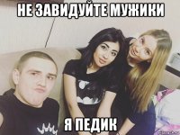 не завидуйте мужики я педик