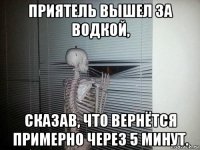 приятель вышел за водкой, сказав, что вернётся примерно через 5 минут.