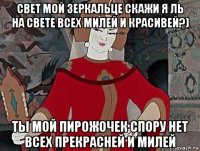 свет мой зеркальце скажи я ль на свете всех милей и красивей?) ты мой пирожочек спору нет всех прекрасней и милей