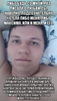 либо будь со мной, раз писала о любви. ты, наверно, подсознательно хотела либо меня, либо максима, или и меня, и его. сергей бодров - путешественник во времени. он снялся в фильме брат, тайно спонсировал горбатую гору, in a heartbeat и 14+[история первой любви], вспоминая наши гомо-отношения. тебе смешно, а человек забыть это не может. сглазила!