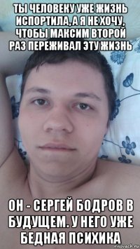 ты человеку уже жизнь испортила, а я не хочу, чтобы максим второй раз переживал эту жизнь он - сергей бодров в будущем. у него уже бедная психика