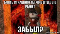 блять страшило ты чо в litlle big planet забыл?