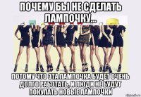 почему бы не сделать лампочку... потому что эта лампочка будет очень долго работать, и люди не будут покупать новые лампочки